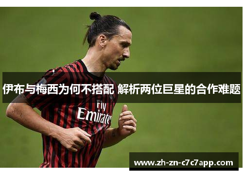 伊布与梅西为何不搭配 解析两位巨星的合作难题