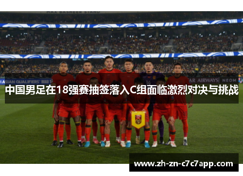 中国男足在18强赛抽签落入C组面临激烈对决与挑战